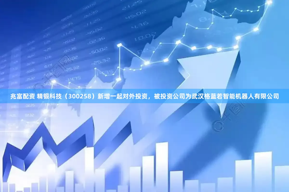 兆富配资 精锻科技（300258）新增一起对外投资，被投资公司为武汉格蓝若智能机器人有限公司