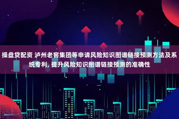 操盘贷配资 泸州老窖集团等申请风险知识图谱链接预测方法及系统专利, 提升风险知识图谱链接预测的准确性