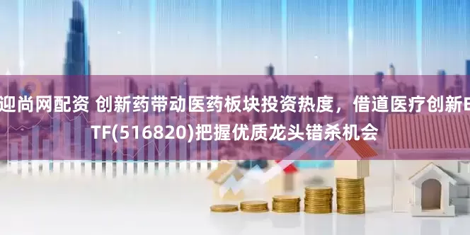 迎尚网配资 创新药带动医药板块投资热度，借道医疗创新ETF(516820)把握优质龙头错杀机会