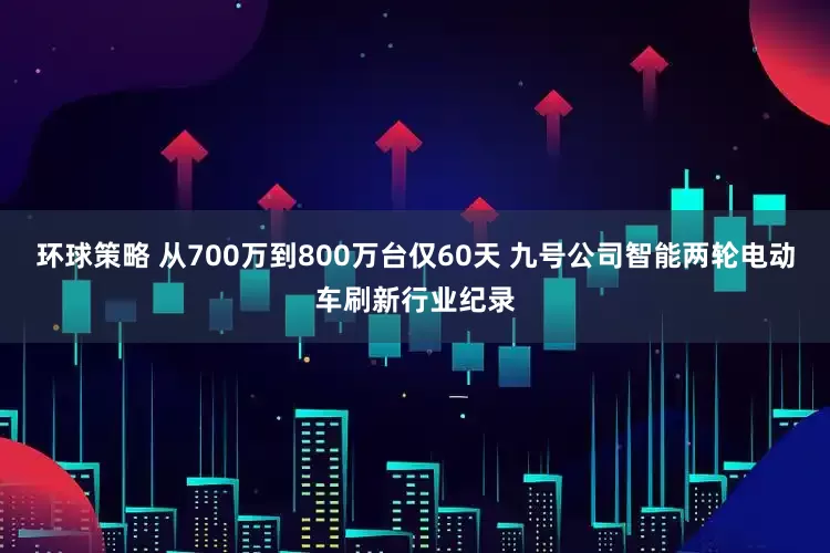 环球策略 从700万到800万台仅60天 九号公司智能两轮电动车刷新行业纪录