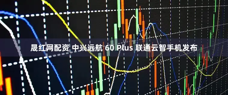 晟红网配资 中兴远航 60 Plus 联通云智手机发布