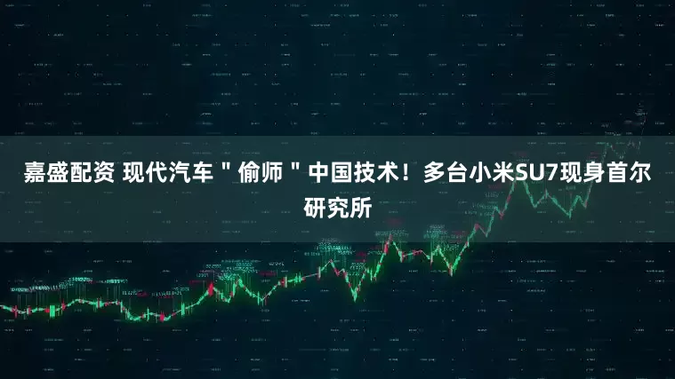 嘉盛配资 现代汽车＂偷师＂中国技术！多台小米SU7现身首尔研究所