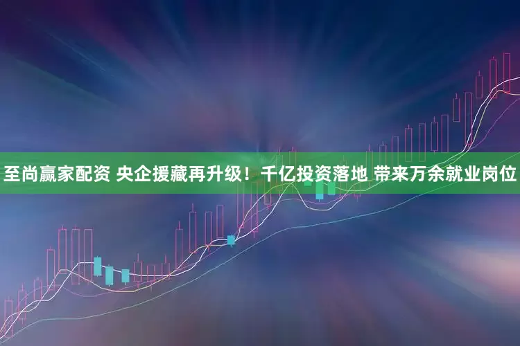 至尚赢家配资 央企援藏再升级！千亿投资落地 带来万余就业岗位