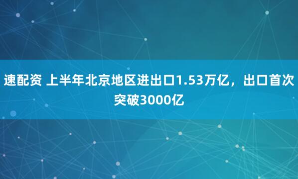 速配资 上半年北京地区进出口1.53万亿，出口首次突破3000亿