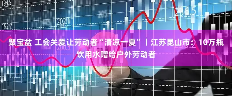 聚宝盆 工会关爱让劳动者“清凉一夏”丨江苏昆山市：10万瓶饮用水赠给户外劳动者