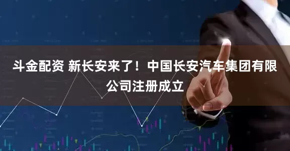 斗金配资 新长安来了！中国长安汽车集团有限公司注册成立