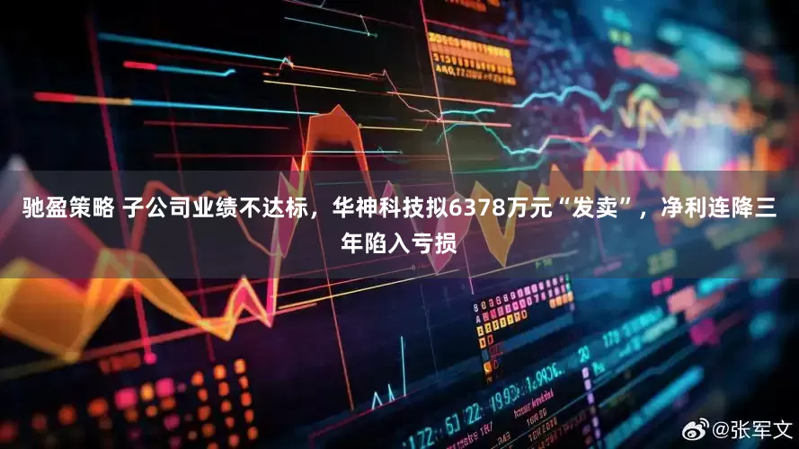 驰盈策略 子公司业绩不达标，华神科技拟6378万元“发卖”，净利连降三年陷入亏损