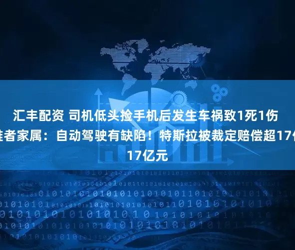 汇丰配资 司机低头捡手机后发生车祸致1死1伤 遇难者家属：自动驾驶有缺陷！特斯拉被裁定赔偿超17亿元