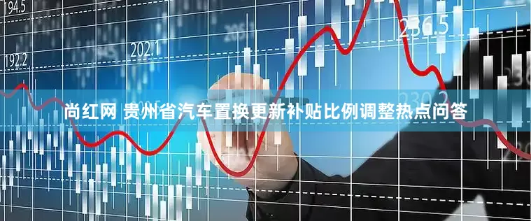 尚红网 贵州省汽车置换更新补贴比例调整热点问答