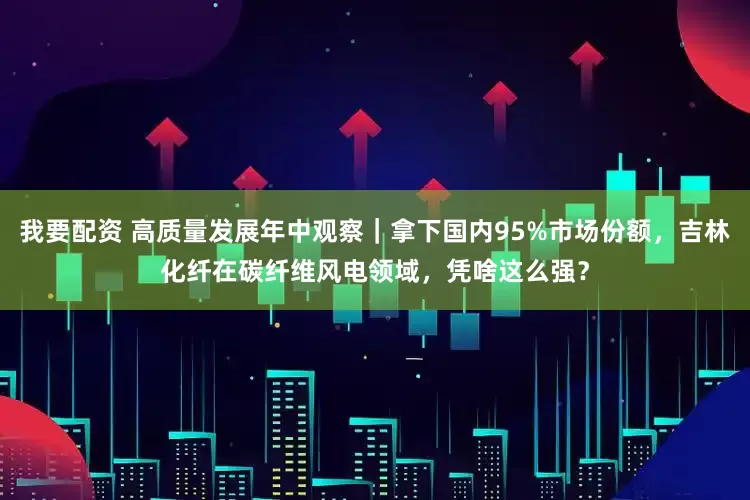 我要配资 高质量发展年中观察｜拿下国内95%市场份额，吉林化纤在碳纤维风电领域，凭啥这么强？