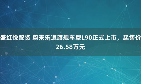盛红悦配资 蔚来乐道旗舰车型L90正式上市，起售价26.58万元