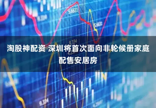 淘股神配资 深圳将首次面向非轮候册家庭配售安居房