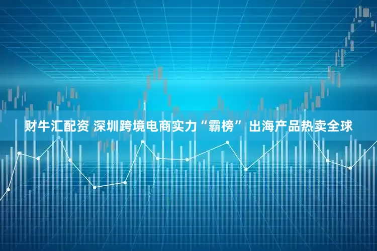 财牛汇配资 深圳跨境电商实力“霸榜” 出海产品热卖全球