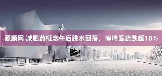源顺网 减肥药概念午后跳水回落，博瑞医药跌超10%