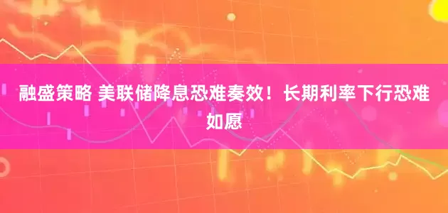 融盛策略 美联储降息恐难奏效!长期利率下行恐难如愿