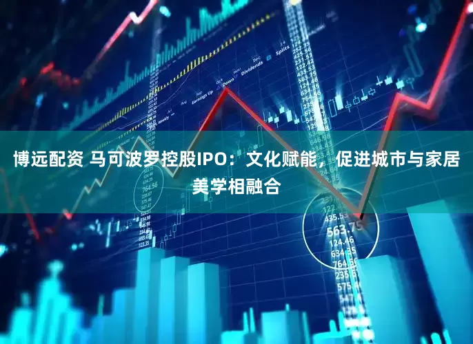 博远配资 马可波罗控股IPO:文化赋能,促进城市与家居美学相融合