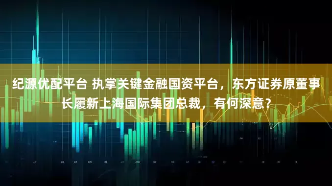 纪源优配平台 执掌关键金融国资平台,东方证券原董事长履新上海国际集团总裁,有何深意?