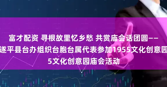 富才配资 寻根故里忆乡愁 共赏庙会话团圆——驻马店市遂平县台办组织台胞台属代表参加1955文化创意园庙会活动
