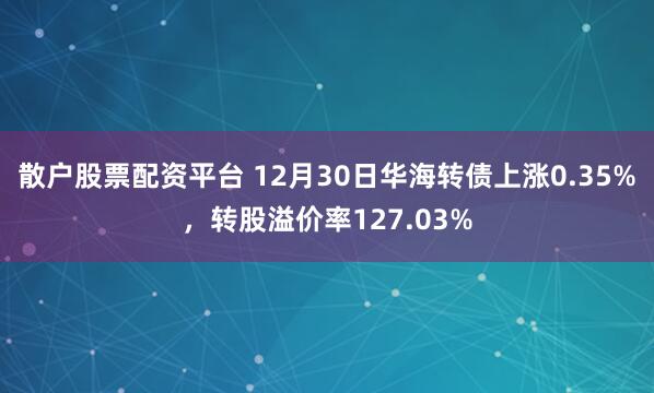 散户股票配资平台 12月30日华海转债上涨0.35%，转股溢价率127.03%