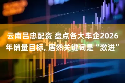 云南吕忠配资 盘点各大车企2026年销量目标, 居然关键词是“激进”