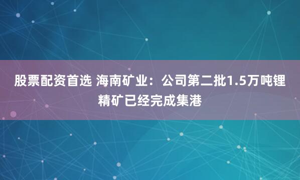 股票配资首选 海南矿业：公司第二批1.5万吨锂精矿已经完成集港