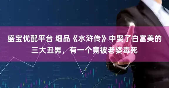 盛宝优配平台 细品《水浒传》中娶了白富美的三大丑男，有一个竟被老婆毒死