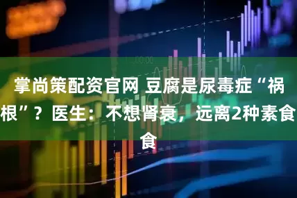 掌尚策配资官网 豆腐是尿毒症“祸根”？医生：不想肾衰，远离2种素食