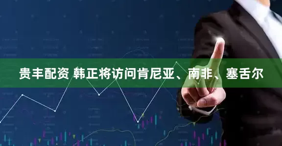 贵丰配资 韩正将访问肯尼亚、南非、塞舌尔